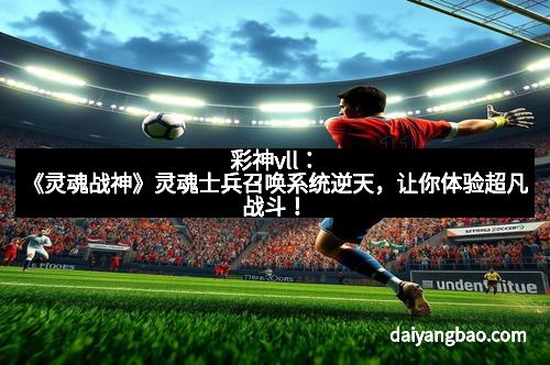 彩神vll：《灵魂战神》灵魂士兵召唤系统逆天，让你体验超凡战斗！